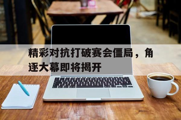 精彩对抗打破赛会僵局，角逐大幕即将揭开的简单介绍